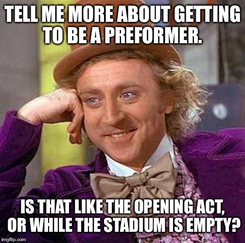 Creepy Condescending Wonka Meme | TELL ME MORE ABOUT GETTING TO BE A PREFORMER. IS THAT LIKE THE OPENING ACT, OR WHILE THE STADIUM IS EMPTY? | image tagged in memes,creepy condescending wonka | made w/ Imgflip meme maker