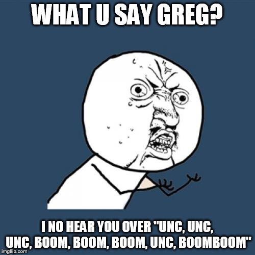 Y U No Meme | WHAT U SAY GREG? I NO HEAR YOU OVER "UNC, UNC, UNC, BOOM, BOOM, BOOM, UNC, BOOMBOOM" | image tagged in memes,y u no | made w/ Imgflip meme maker