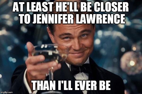 Leonardo Dicaprio Cheers Meme | AT LEAST HE'LL BE CLOSER TO JENNIFER LAWRENCE THAN I'LL EVER BE | image tagged in memes,leonardo dicaprio cheers | made w/ Imgflip meme maker