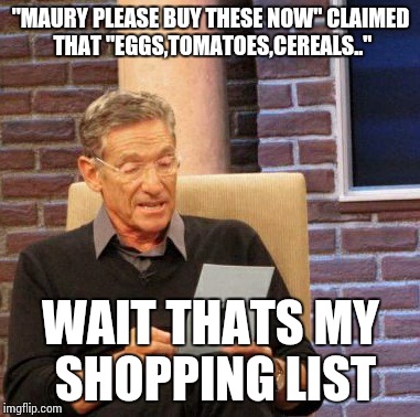 Maury Lie Detector Meme |  "MAURY PLEASE BUY THESE NOW" CLAIMED THAT "EGGS,TOMATOES,CEREALS.."; WAIT THATS MY SHOPPING LIST | image tagged in memes,maury lie detector | made w/ Imgflip meme maker