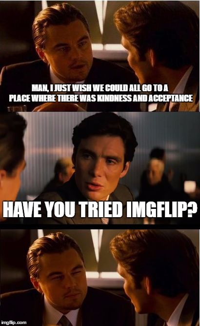 This truly is a wonderful and unusual place. :) | MAN, I JUST WISH WE COULD ALL GO TO A PLACE WHERE THERE WAS KINDNESS AND ACCEPTANCE; HAVE YOU TRIED IMGFLIP? | image tagged in memes,inception | made w/ Imgflip meme maker