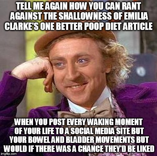 Creepy Condescending Wonka | TELL ME AGAIN HOW YOU CAN RANT AGAINST THE SHALLOWNESS OF EMILIA CLARKE'S ONE BETTER POOP DIET ARTICLE; WHEN YOU POST EVERY WAKING MOMENT OF YOUR LIFE TO A SOCIAL MEDIA SITE BUT YOUR BOWEL AND BLADDER MOVEMENTS BUT WOULD IF THERE WAS A CHANCE THEY'D BE LIKED | image tagged in memes,creepy condescending wonka | made w/ Imgflip meme maker
