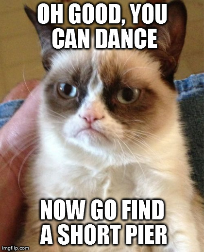 Grumpy Cat Meme | OH GOOD, YOU CAN DANCE NOW GO FIND A SHORT PIER | image tagged in memes,grumpy cat | made w/ Imgflip meme maker