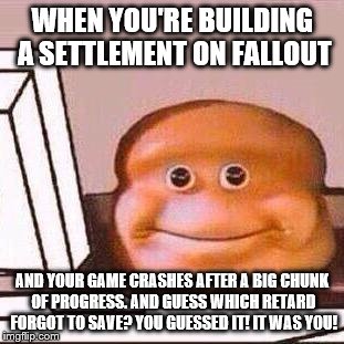 Loaf Bloke | WHEN YOU'RE BUILDING A SETTLEMENT ON FALLOUT; AND YOUR GAME CRASHES AFTER A BIG CHUNK OF PROGRESS. AND GUESS WHICH RETARD FORGOT TO SAVE? YOU GUESSED IT! IT WAS YOU! | image tagged in loaf bloke | made w/ Imgflip meme maker