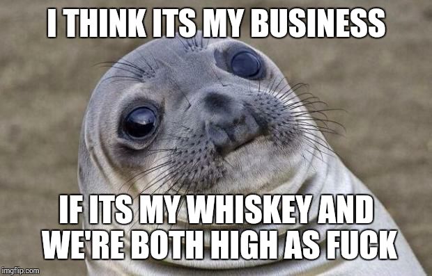 Awkward Moment Sealion Meme | I THINK ITS MY BUSINESS IF ITS MY WHISKEY AND WE'RE BOTH HIGH AS F**K | image tagged in memes,awkward moment sealion | made w/ Imgflip meme maker