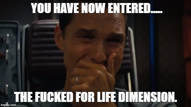 Fucked for life | YOU HAVE NOW ENTERED..... THE FUCKED FOR LIFE DIMENSION. | image tagged in fucked for life,interstellar | made w/ Imgflip meme maker