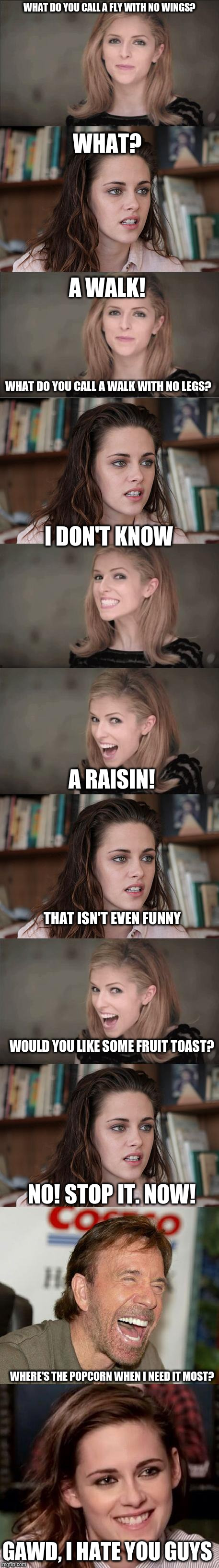 A little silliness.. | WHAT DO YOU CALL A FLY WITH NO WINGS? WHAT? A WALK! WHAT DO YOU CALL A WALK WITH NO LEGS? I DON'T KNOW; A RAISIN! THAT ISN'T EVEN FUNNY; WOULD YOU LIKE SOME FRUIT TOAST? NO! STOP IT. NOW! WHERE'S THE POPCORN WHEN I NEED IT MOST? GAWD, I HATE YOU GUYS | image tagged in bad pun anna kendrik | made w/ Imgflip meme maker