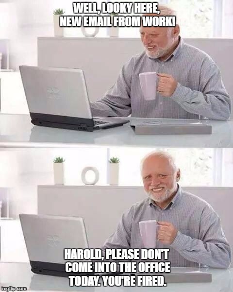 Hide the job Harold | WELL, LOOKY HERE, NEW EMAIL FROM WORK! HAROLD, PLEASE DON'T COME INTO THE OFFICE TODAY. YOU'RE FIRED. | image tagged in hide the pain harold | made w/ Imgflip meme maker