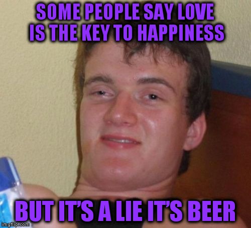10 Guy | SOME PEOPLE SAY LOVE IS THE KEY TO HAPPINESS; BUT IT’S A LIE IT’S BEER | image tagged in memes,10 guy | made w/ Imgflip meme maker