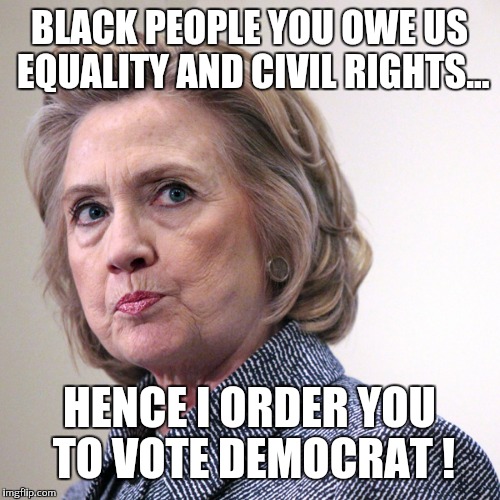 hillary clinton pissed | BLACK PEOPLE YOU OWE US EQUALITY AND CIVIL RIGHTS... HENCE I ORDER YOU TO VOTE DEMOCRAT ! | image tagged in hillary clinton pissed | made w/ Imgflip meme maker