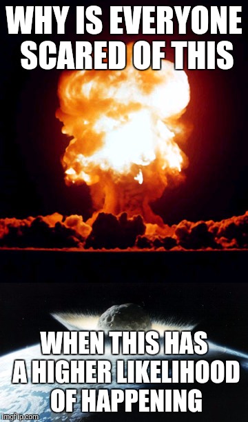 I MEAN SERIOUSLY A NUCLEAR WAR IS THE LAST THING PEOPLE WANT BUT IT'S THE WAY MOST PEOPLE THINK HOW THE WORLD IS GOING TO END | WHY IS EVERYONE SCARED OF THIS; WHEN THIS HAS A HIGHER LIKELIHOOD OF HAPPENING | image tagged in nuclear explosion,giant meteorite | made w/ Imgflip meme maker
