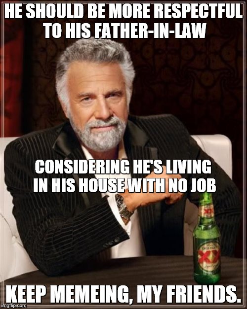 The Most Interesting Man In The World Meme | HE SHOULD BE MORE RESPECTFUL TO HIS FATHER-IN-LAW KEEP MEMEING, MY FRIENDS. CONSIDERING HE'S LIVING IN HIS HOUSE WITH NO JOB | image tagged in memes,the most interesting man in the world | made w/ Imgflip meme maker