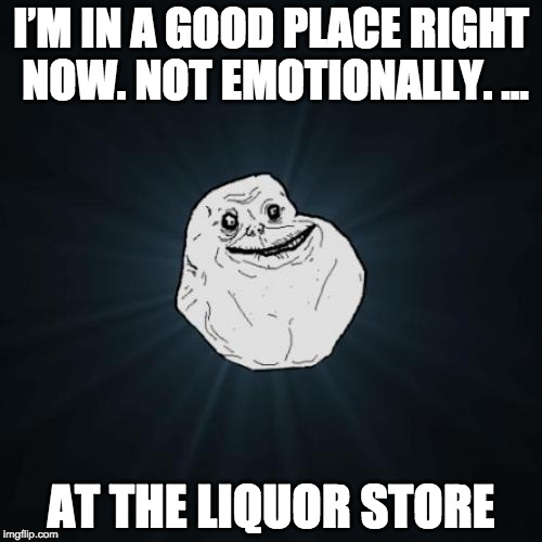 Forever Alone | I’M IN A GOOD PLACE RIGHT NOW. NOT EMOTIONALLY. ... AT THE LIQUOR STORE | image tagged in memes,forever alone | made w/ Imgflip meme maker