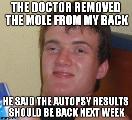 10 Guy Meme | THE DOCTOR REMOVED THE MOLE FROM MY BACK; HE SAID THE AUTOPSY RESULTS SHOULD BE BACK NEXT WEEK | image tagged in memes,10 guy | made w/ Imgflip meme maker