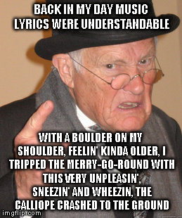 Back In My Day Meme | BACK IN MY DAY MUSIC LYRICS WERE UNDERSTANDABLE; WITH A BOULDER ON MY SHOULDER, FEELIN' KINDA OLDER,
I TRIPPED THE MERRY-GO-ROUND
WITH THIS VERY UNPLEASIN', SNEEZIN' AND WHEEZIN,
THE CALLIOPE CRASHED TO THE GROUND | image tagged in memes,back in my day | made w/ Imgflip meme maker