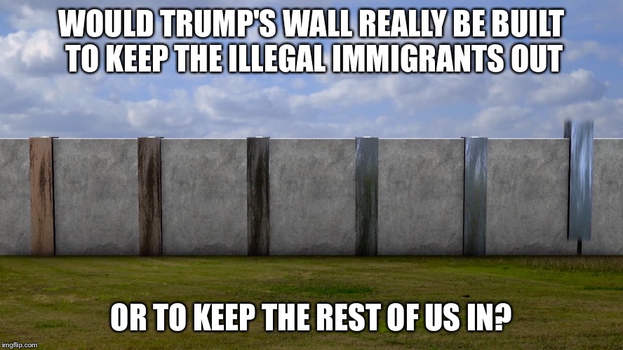 Be careful what you wish for. | WOULD TRUMP'S WALL REALLY BE BUILT TO KEEP THE ILLEGAL IMMIGRANTS OUT; OR TO KEEP THE REST OF US IN? | image tagged in trump's wall,trump wall,wall,build a wall,we must build a wall,trump | made w/ Imgflip meme maker