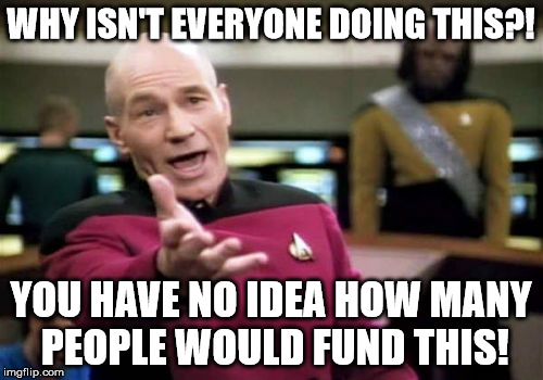 Picard Wtf Meme | WHY ISN'T EVERYONE DOING THIS?! YOU HAVE NO IDEA HOW MANY PEOPLE WOULD FUND THIS! | image tagged in memes,picard wtf | made w/ Imgflip meme maker