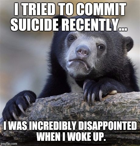 Confession Bear Meme | I TRIED TO COMMIT SUICIDE RECENTLY... I WAS INCREDIBLY DISAPPOINTED WHEN I WOKE UP. | image tagged in memes,confession bear,AdviceAnimals | made w/ Imgflip meme maker