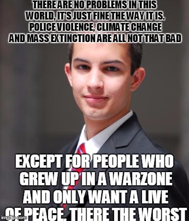 Conservative Logic | THERE ARE NO PROBLEMS IN THIS WORLD, IT'S JUST FINE THE WAY IT IS. POLICE VIOLENCE, CLIMATE CHANGE AND MASS EXTINCTION ARE ALL NOT THAT BAD; EXCEPT FOR PEOPLE WHO GREW UP IN A WARZONE AND ONLY WANT A LIVE OF PEACE, THERE THE WORST | image tagged in college conservative,memes,so true,wtf,meme,debate | made w/ Imgflip meme maker