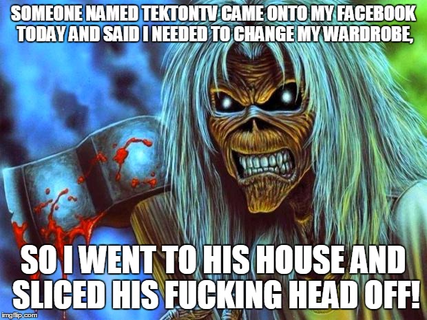 Iron Maiden Eddie | SOMEONE NAMED TEKTONTV CAME ONTO MY FACEBOOK TODAY AND SAID I NEEDED TO CHANGE MY WARDROBE, SO I WENT TO HIS HOUSE AND SLICED HIS FUCKING HEAD OFF! | image tagged in iron maiden eddie | made w/ Imgflip meme maker
