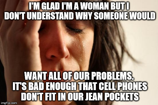 First World Problems Meme | I'M GLAD I'M A WOMAN BUT I DON'T UNDERSTAND WHY SOMEONE WOULD WANT ALL OF OUR PROBLEMS. IT'S BAD ENOUGH THAT CELL PHONES DON'T FIT IN OUR JE | image tagged in memes,first world problems | made w/ Imgflip meme maker