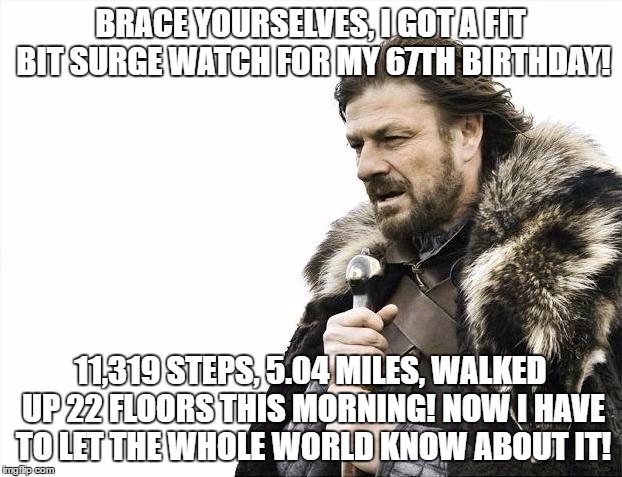 Brace Yourselves X is Coming | BRACE YOURSELVES, I GOT A FIT BIT SURGE WATCH FOR MY 67TH BIRTHDAY! 11,319 STEPS, 5.04 MILES, WALKED UP 22 FLOORS THIS MORNING! NOW I HAVE TO LET THE WHOLE WORLD KNOW ABOUT IT! | image tagged in memes,brace yourselves x is coming | made w/ Imgflip meme maker