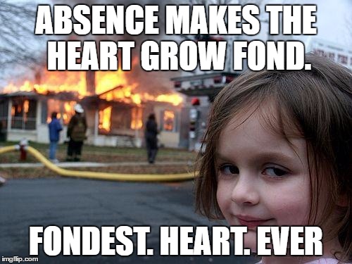 Disaster Girl | ABSENCE MAKES THE HEART GROW FOND. FONDEST. HEART. EVER | image tagged in memes,disaster girl | made w/ Imgflip meme maker