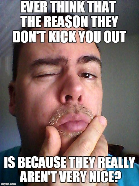 EVER THINK THAT THE REASON THEY DON'T KICK YOU OUT IS BECAUSE THEY REALLY AREN'T VERY NICE? | made w/ Imgflip meme maker