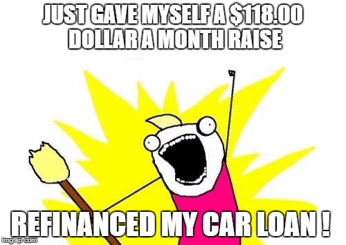 X All The Y | JUST GAVE MYSELF A $118.00 DOLLAR A MONTH RAISE; REFINANCED MY CAR LOAN ! | image tagged in memes,x all the y | made w/ Imgflip meme maker