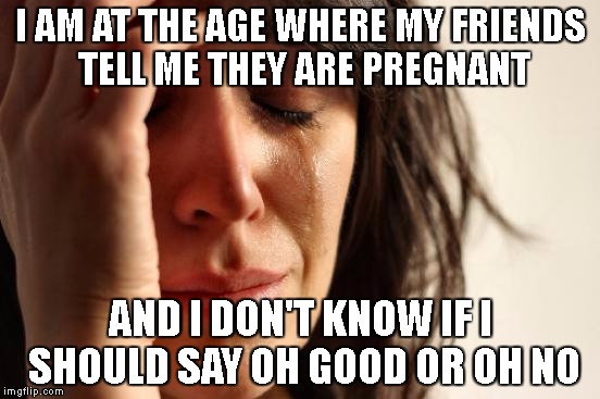 First World Problems | I AM AT THE AGE WHERE MY FRIENDS TELL ME THEY ARE PREGNANT; AND I DON'T KNOW IF I SHOULD SAY OH GOOD OR OH NO | image tagged in memes,first world problems | made w/ Imgflip meme maker