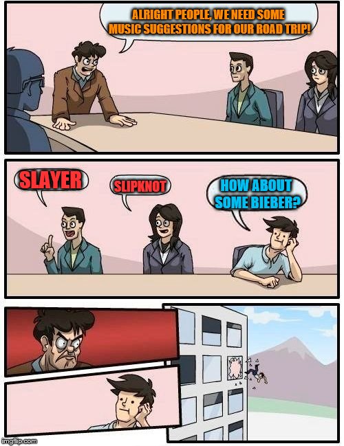 Boardroom Meeting Suggestion | ALRIGHT PEOPLE, WE NEED SOME MUSIC SUGGESTIONS FOR OUR ROAD TRIP! SLAYER; SLIPKNOT; HOW ABOUT SOME BIEBER? | image tagged in memes,boardroom meeting suggestion | made w/ Imgflip meme maker