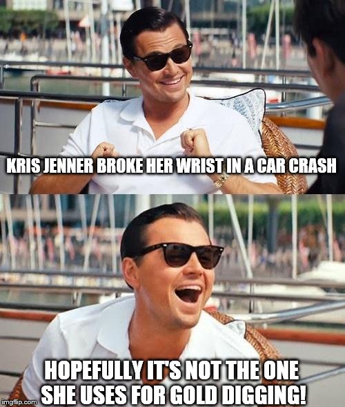 I am so sick of these people | KRIS JENNER BROKE HER WRIST IN A CAR CRASH; HOPEFULLY IT'S NOT THE ONE SHE USES FOR GOLD DIGGING! | image tagged in memes,leonardo dicaprio wolf of wall street,kris jenner | made w/ Imgflip meme maker