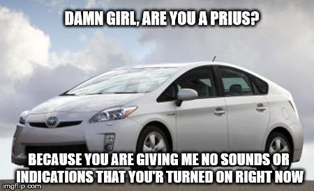 Prius | DAMN GIRL, ARE YOU A PRIUS? BECAUSE YOU ARE GIVING ME NO SOUNDS OR INDICATIONS THAT YOU'R TURNED ON RIGHT NOW | image tagged in prius | made w/ Imgflip meme maker