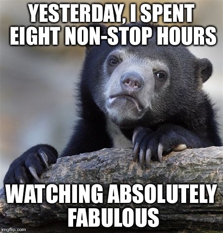 I thought I wouldn't get into it. I was wrong. | YESTERDAY, I SPENT EIGHT NON-STOP HOURS; WATCHING ABSOLUTELY FABULOUS | image tagged in memes,confession bear | made w/ Imgflip meme maker
