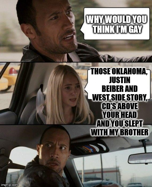 The Rock Driving Meme | WHY WOULD YOU THINK I'M GAY THOSE OKLAHOMA, JUSTIN BEIBER AND WEST SIDE STORY, CD'S ABOVE YOUR HEAD AND YOU SLEPT WITH MY BROTHER | image tagged in memes,the rock driving | made w/ Imgflip meme maker