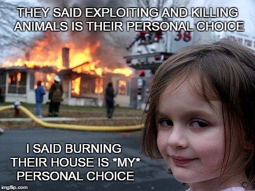 Disaster Girl | THEY SAID EXPLOITING AND KILLING ANIMALS IS THEIR PERSONAL CHOICE; I SAID BURNING THEIR HOUSE IS *MY* PERSONAL CHOICE | image tagged in vegan,veganism | made w/ Imgflip meme maker