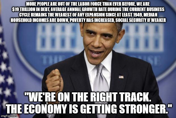 Barack Obama | MORE PEOPLE ARE OUT OF THE LABOR FORCE THAN EVER BEFORE, WE ARE $19 TRILLION IN DEBT, AVERAGE ANNUAL GROWTH RATE DURING THE CURRENT BUSINESS CYCLE REMAINS THE WEAKEST OF ANY EXPANSION SINCE AT LEAST 1949, MEDIAN HOUSEHOLD INCOMES ARE DOWN, POVERTY HAS INCREASED, SOCIAL SECURITY IF WEAKER; "WE'RE ON THE RIGHT TRACK. THE ECONOMY IS GETTING STRONGER." | image tagged in barack obama | made w/ Imgflip meme maker