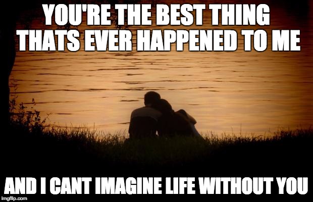 Love | YOU'RE THE BEST THING THATS EVER HAPPENED TO ME; AND I CANT IMAGINE LIFE WITHOUT YOU | image tagged in love | made w/ Imgflip meme maker