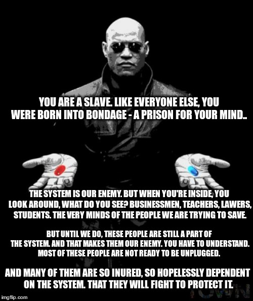 You are a slave like everyone else. | YOU ARE A SLAVE. LIKE EVERYONE ELSE, YOU WERE BORN INTO BONDAGE - A PRISON FOR YOUR MIND.. THE SYSTEM IS OUR ENEMY. BUT WHEN YOU'RE INSIDE, YOU LOOK AROUND, WHAT DO YOU SEE? BUSINESSMEN, TEACHERS, LAWERS, STUDENTS. THE VERY MINDS OF THE PEOPLE WE ARE TRYING TO SAVE. BUT UNTIL WE DO, THESE PEOPLE ARE STILL A PART OF THE SYSTEM. AND THAT MAKES THEM OUR ENEMY. YOU HAVE TO UNDERSTAND. MOST OF THESE PEOPLE ARE NOT READY TO BE UNPLUGGED. AND MANY OF THEM ARE SO INURED, SO HOPELESSLY DEPENDENT ON THE SYSTEM. THAT THEY WILL FIGHT TO PROTECT IT. | image tagged in matrix,neo,red pill | made w/ Imgflip meme maker
