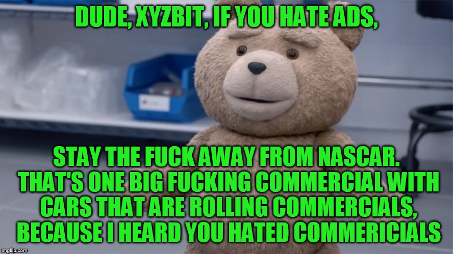 DUDE, XYZBIT, IF YOU HATE ADS, STAY THE F**K AWAY FROM NASCAR. THAT'S ONE BIG F**KING COMMERCIAL WITH CARS THAT ARE ROLLING COMMERCIALS, BEC | image tagged in ted question | made w/ Imgflip meme maker