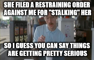 So I Guess You Can Say Things Are Getting Pretty Serious Meme | SHE FILED A RESTRAINING ORDER AGAINST ME FOR "STALKING" HER; SO I GUESS YOU CAN SAY THINGS ARE GETTING PRETTY SERIOUS | image tagged in memes,so i guess you can say things are getting pretty serious | made w/ Imgflip meme maker