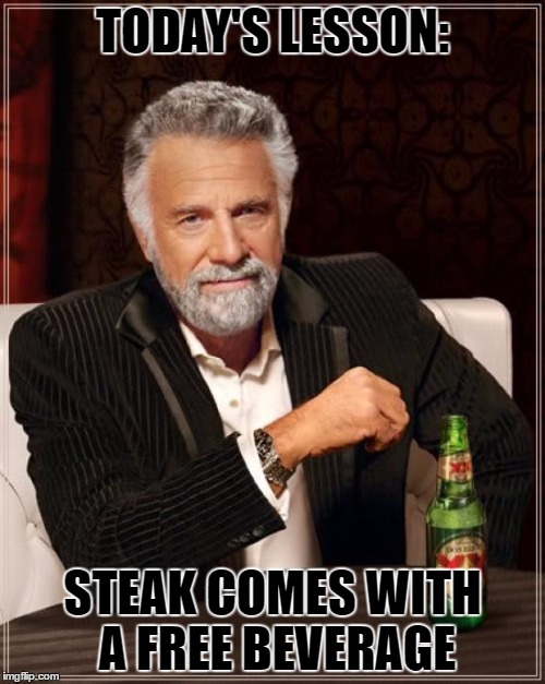 The Most Interesting Man In The World | TODAY'S LESSON:; STEAK COMES WITH A FREE BEVERAGE | image tagged in memes,the most interesting man in the world | made w/ Imgflip meme maker