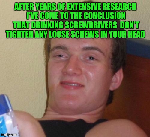 10 Guy Meme | AFTER YEARS OF EXTENSIVE RESEARCH I'VE COME TO THE CONCLUSION THAT DRINKING SCREWDRIVERS  DON'T TIGHTEN ANY LOOSE SCREWS IN YOUR HEAD | image tagged in memes,10 guy | made w/ Imgflip meme maker