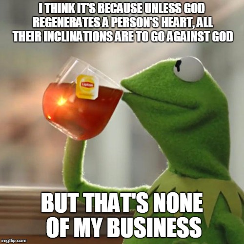 But That's None Of My Business Meme | I THINK IT'S BECAUSE UNLESS GOD REGENERATES A PERSON'S HEART, ALL THEIR INCLINATIONS ARE TO GO AGAINST GOD BUT THAT'S NONE OF MY BUSINESS | image tagged in memes,but thats none of my business,kermit the frog | made w/ Imgflip meme maker