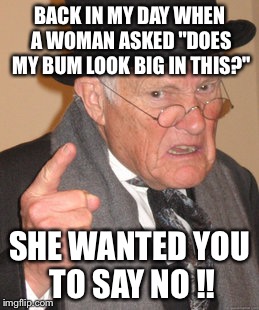 Newfangled trends ..  | BACK IN MY DAY WHEN A WOMAN ASKED "DOES MY BUM LOOK BIG IN THIS?"; SHE WANTED YOU TO SAY NO !! | image tagged in memes,back in my day,women,bum,relationships | made w/ Imgflip meme maker