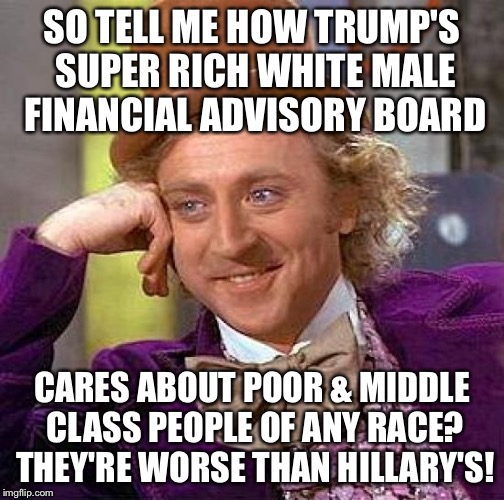  Has This Been Working Out So Far? | SO TELL ME HOW TRUMP'S SUPER RICH WHITE MALE FINANCIAL ADVISORY BOARD; CARES ABOUT POOR & MIDDLE CLASS PEOPLE OF ANY RACE? THEY'RE WORSE THAN HILLARY'S! | image tagged in memes,creepy condescending wonka,hypocrisy | made w/ Imgflip meme maker