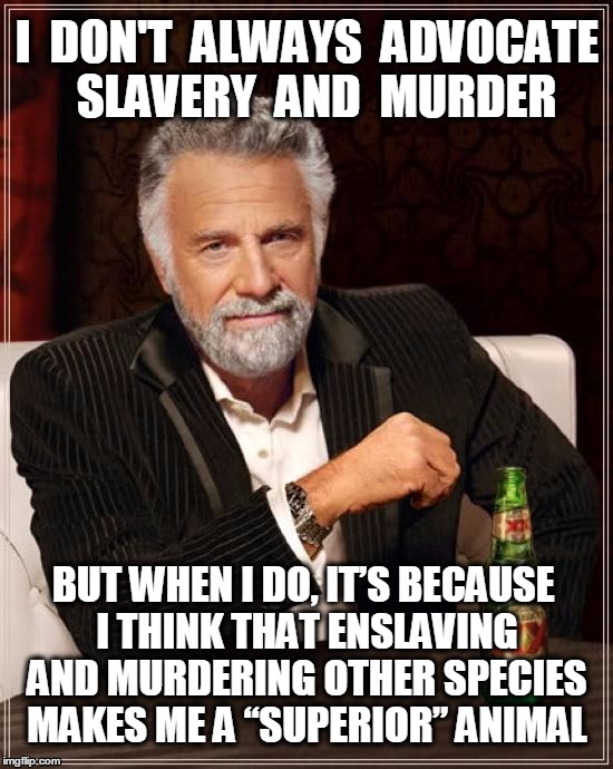 Speciesism--reject it and be vegan.  | I  DON'T  ALWAYS  ADVOCATE  SLAVERY  AND  MURDER; BUT WHEN I DO, IT’S BECAUSE I THINK THAT ENSLAVING AND MURDERING OTHER SPECIES MAKES ME A “SUPERIOR” ANIMAL | image tagged in vegan,veganism,the most interesting man in the world,memes,animal rights | made w/ Imgflip meme maker