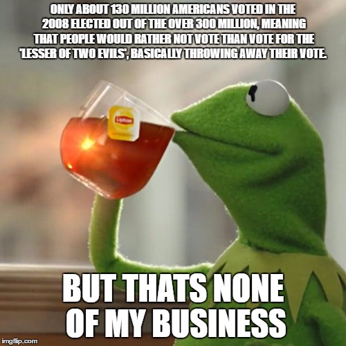 But That's None Of My Business | ONLY ABOUT 130 MILLION AMERICANS VOTED IN THE 2008 ELECTED OUT OF THE OVER 300 MILLION, MEANING THAT PEOPLE WOULD RATHER NOT VOTE THAN VOTE FOR THE 'LESSER OF TWO EVILS', BASICALLY THROWING AWAY THEIR VOTE. BUT THATS NONE OF MY BUSINESS | image tagged in memes,but thats none of my business,kermit the frog | made w/ Imgflip meme maker