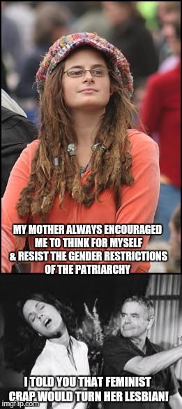 Thank God I didn't have daughters | MY MOTHER ALWAYS ENCOURAGED ME TO THINK FOR MYSELF & RESIST THE GENDER RESTRICTIONS OF THE PATRIARCHY; I TOLD YOU THAT FEMINIST CRAP WOULD TURN HER LESBIAN! | image tagged in nsfw | made w/ Imgflip meme maker