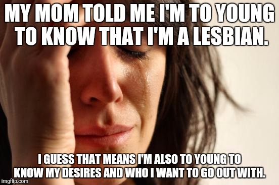 First World Problems | MY MOM TOLD ME I'M TO YOUNG TO KNOW THAT I'M A LESBIAN. I GUESS THAT MEANS I'M ALSO TO YOUNG TO KNOW MY DESIRES AND WHO I WANT TO GO OUT WITH. | image tagged in memes,first world problems | made w/ Imgflip meme maker